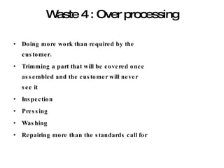 Waste 4 : Over processing Doing more work than required by the customer. Trimming a part that will be covered once assembled and the customer will never see it Inspection Pressing Washing Repairing more than the standards call for 