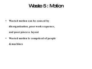 Waste 5 : Motion Wasted motion can be caused by disorganization, poor work sequence, and poor process layout Wasted motion is comprised of people & machines 