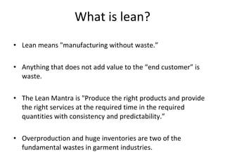 What is lean? Lean means "manufacturing without waste.”    Anything that does not add value to the “end customer” is waste. The Lean Mantra is "Produce the right products and provide the right services at the required time in the required quantities with consistency and predictability.” Overproduction and huge inventories are two of the fundamental wastes in garment industries. 