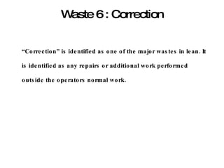 Waste 6 : Correction “ Correction” is identified as one of the major wastes in lean. It is identified as any repairs or additional work performed outside the operators normal work. 