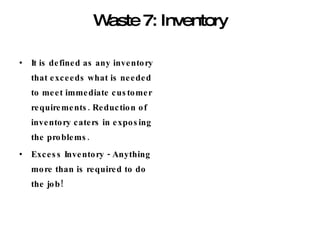 Waste 7: Inventory It is defined as any inventory that exceeds what is needed to meet immediate customer requirements. Reduction of inventory caters in exposing the problems.  Excess Inventory - Anything more than is required to do the job! 