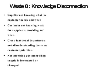 Waste 8 : Knowledge Disconnection Supplier not knowing what the customer needs and when Customer not knowing what the supplier is providing and when. Cross functional departments not all understanding the same customer priorities. Not informing customer when supply is interrupted or changed. 