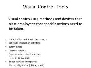Visual Control Tools Visual controls are methods and devices that alert employees that specific actions need to be taken. Undesirable condition in the process Schedule production activities  Safety issues  Inventory status Routine maintenance interval  Refill office supplies  Toner needs to be replaced  Message light is on (phone, email) 