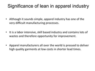 Significance of lean in apparel industry Although it sounds simple, apparel industry has one of the very difficult manufacturing processes. It is a labor intensive, skill based industry and contains lots of wastes and therefore opportunity for improvement. Apparel manufacturers all over the world is pressed to deliver high quality garments at low costs in shorter lead times.  