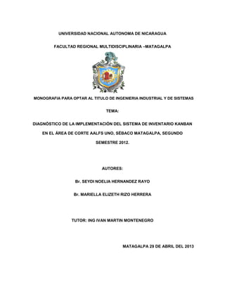 UNIVERSIDAD NACIONAL AUTONOMA DE NICARAGUA
FACULTAD REGIONAL MULTIDISCIPLINARIA –MATAGALPA
MONOGRAFIA PARA OPTAR AL TITULO DE INGENIERIA INDUSTRIAL Y DE SISTEMAS
TEMA:
DIAGNÓSTICO DE LA IMPLEMENTACIÓN DEL SISTEMA DE INVENTARIO KANBAN
EN EL ÁREA DE CORTE AALFS UNO, SÉBACO MATAGALPA, SEGUNDO
SEMESTRE 2012.
AUTORES:
Br. SEYDI NOELIA HERNANDEZ RAYO
Br. MARIELLA ELIZETH RIZO HERRERA
TUTOR: ING IVAN MARTIN MONTENEGRO
MATAGALPA 29 DE ABRIL DEL 2013
 
