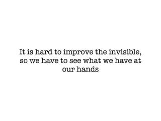 It is hard to improve the invisible,
so we have to see what we have at
our hands
 