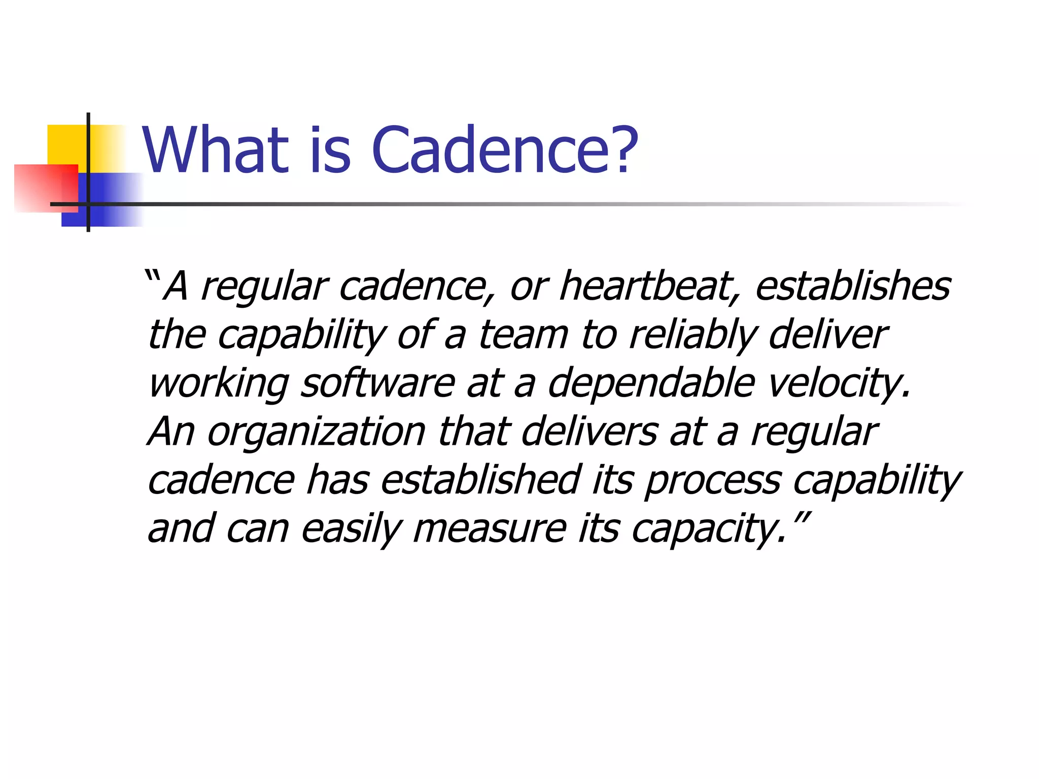 What is Cadence? “ A regular cadence, or heartbeat,   establishes  the capability of a team to reliably deliver  working software at a dependable velocity.  An organization that delivers at a regular  cadence has established its process capability  and can easily measure its capacity. ” 
