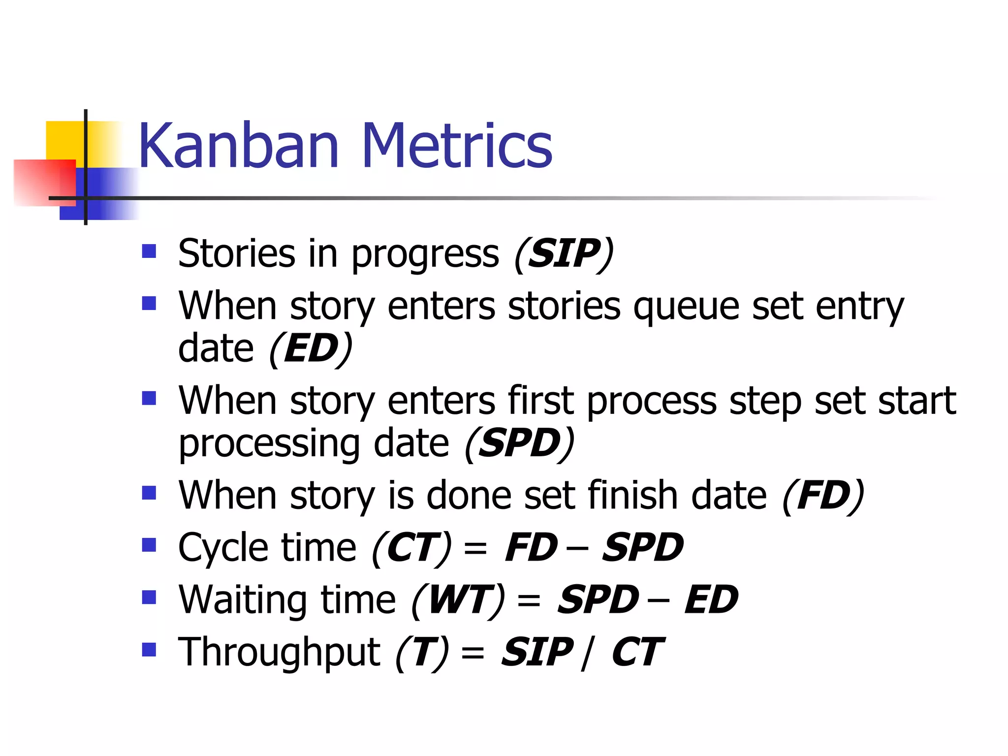 Kanban Metrics Stories in progress  ( SIP ) When story enters stories queue set entry date  ( ED ) When story enters first process step set start processing date  ( SPD ) When story is done set finish date  ( FD ) Cycle time  ( CT )  =  FD  –  SPD Waiting time  ( WT )  =  SPD  –  ED Throughput  ( T )  =  SIP  /  CT 