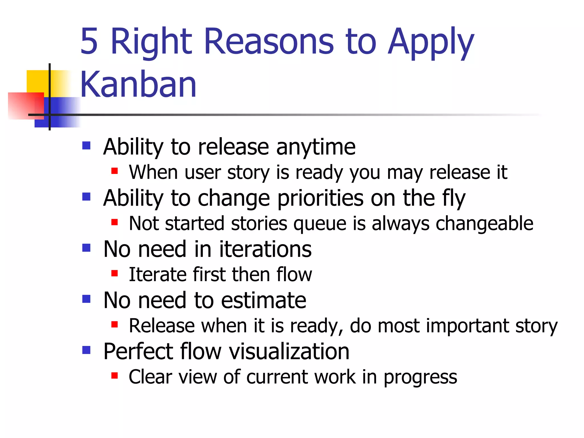 5 Right Reasons to Apply Kanban Ability to release anytime When user story is ready you may release it Ability to change priorities on the fly Not started stories queue is always changeable No need in iterations Iterate first then flow No need to estimate Release when it is ready, do most important story Perfect flow visualization Clear view of current work in progress 
