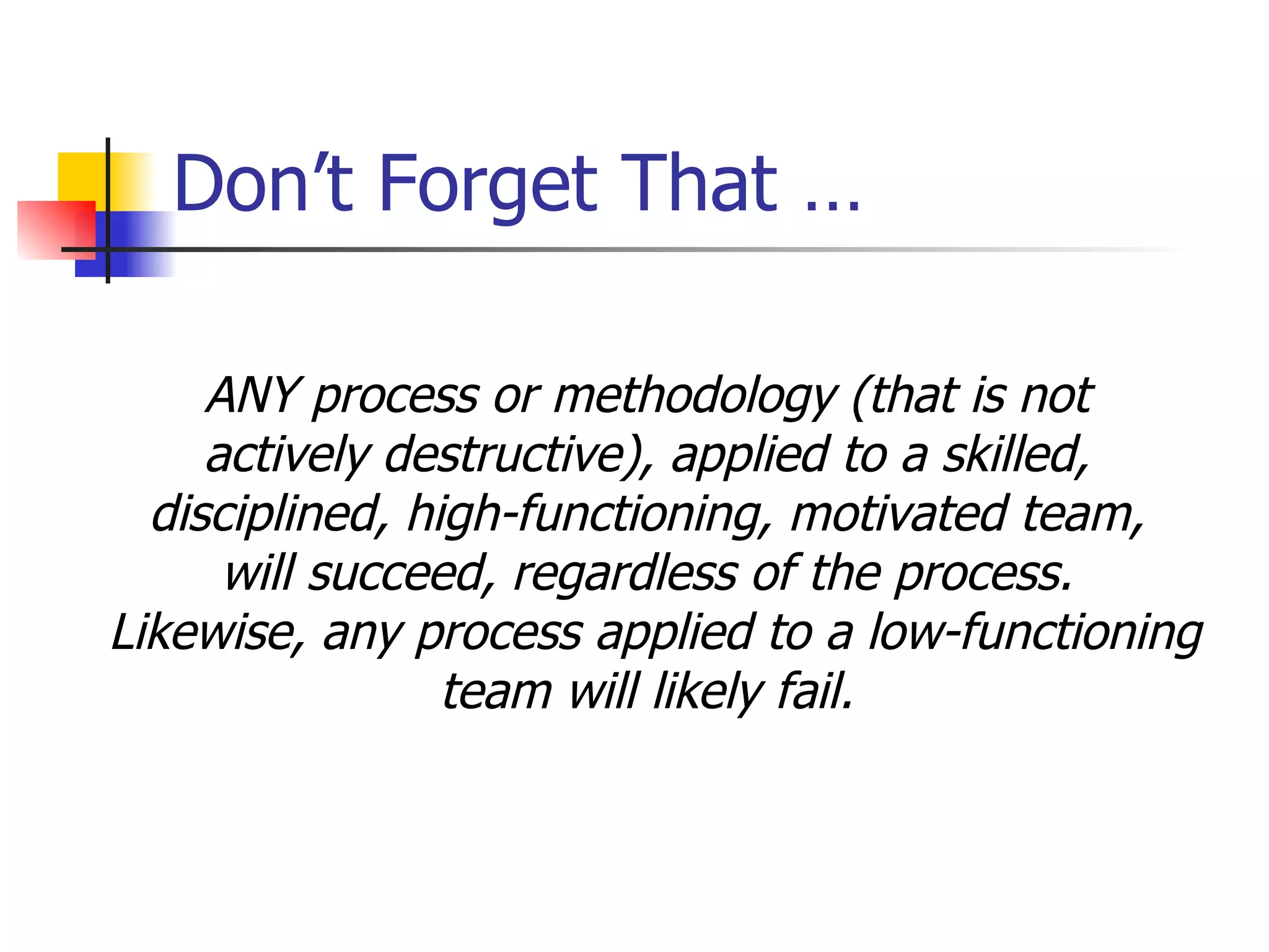 Don’t Forget That … ANY process or methodology (that is not  actively destructive), applied to a skilled,  disciplined, high-functioning, motivated team,  will succeed, regardless of the process.  Likewise, any process applied to a low-functioning team will likely fail.  