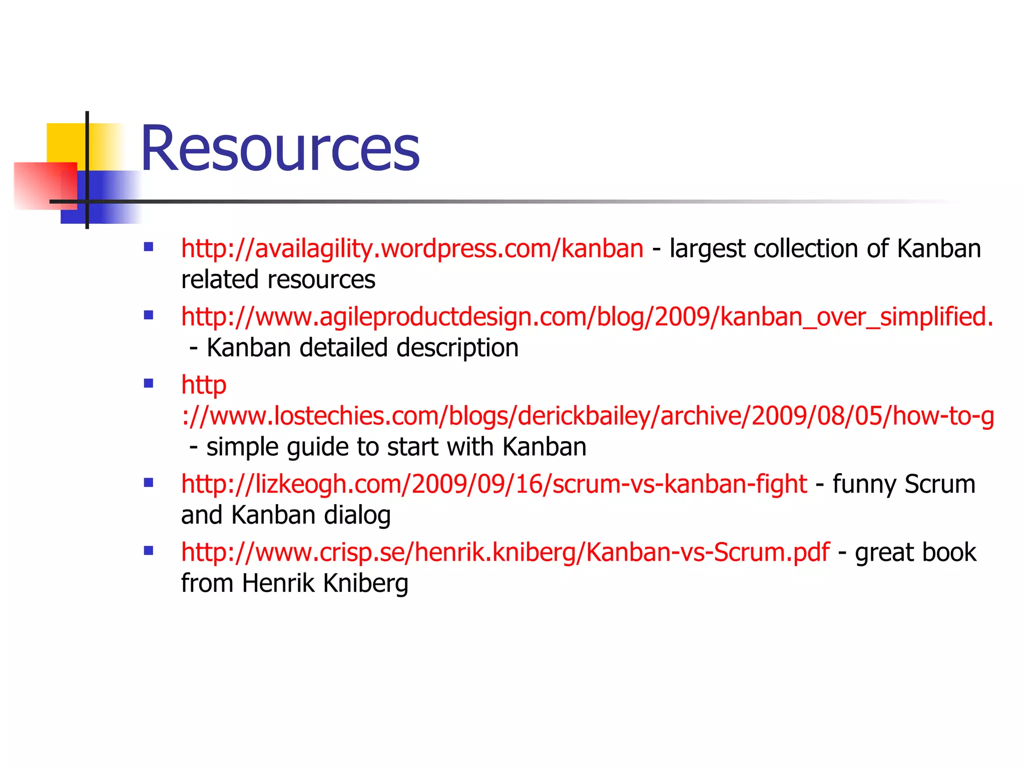 Resources http://availagility.wordpress.com/kanban  - largest collection of Kanban related resources http://www.agileproductdesign.com/blog/2009/kanban_over_simplified.html  - Kanban detailed description http ://www.lostechies.com/blogs/derickbailey/archive/2009/08/05/how-to-get-started-with-kanban-in-software-development.aspx  - simple guide to start with Kanban http://lizkeogh.com/2009/09/16/scrum-vs-kanban-fight  - funny Scrum and Kanban dialog http://www.crisp.se/henrik.kniberg/Kanban-vs-Scrum.pdf  - great book from Henrik Kniberg 