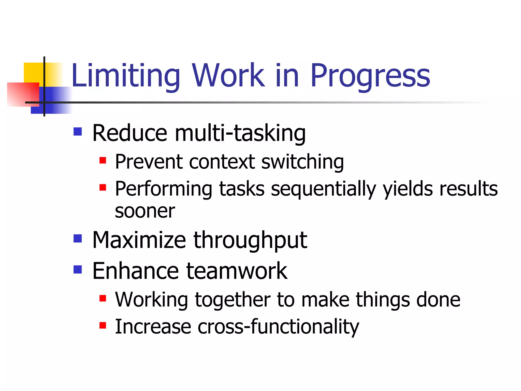 Limiting Work in Progress Reduce multi-tasking Prevent context switching Performing tasks sequentially yields results sooner Maximize throughput Enhance teamwork Working together to make things done Increase cross-functionality  