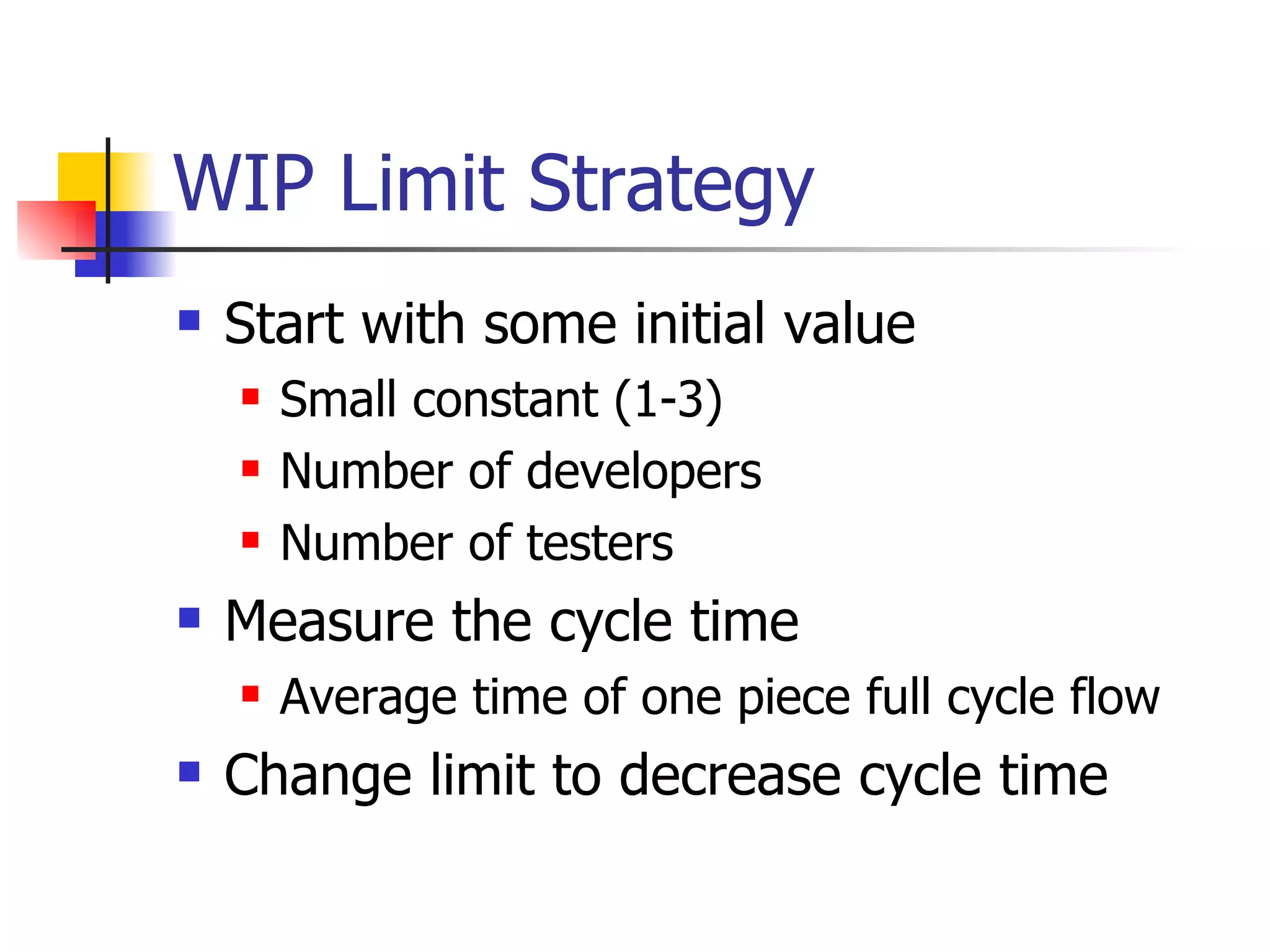 WIP Limit Strategy Start with some initial value Small constant (1-3) Number of developers Number of testers Measure the cycle time Average time of one piece full cycle flow Change limit to decrease cycle time 