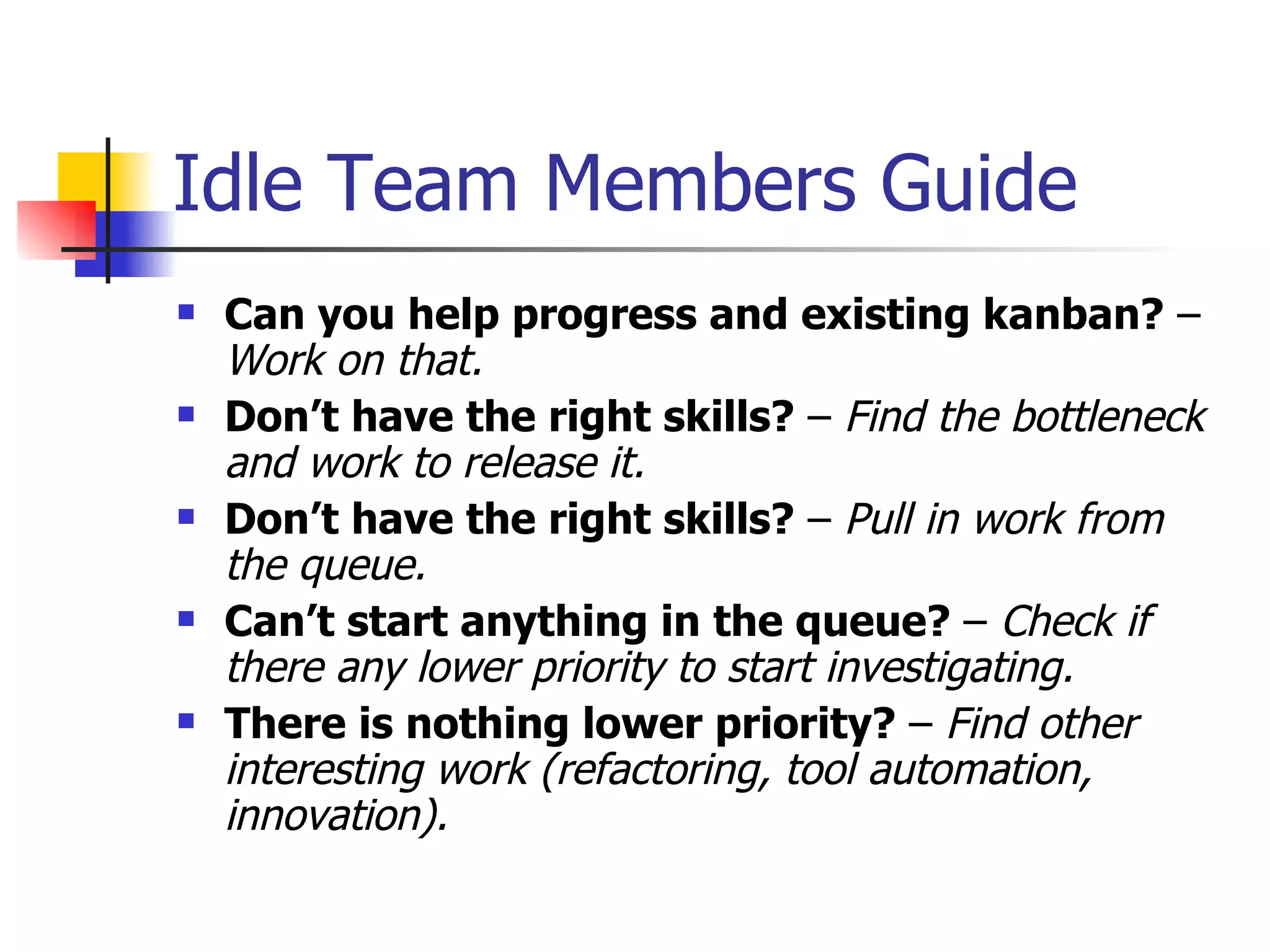 Idle Team Members Guide Can you help progress and existing kanban?  –  Work on that. Don’t have the right skills?  –  Find the bottleneck and work to release it. Don’t have the right skills?  –  Pull in work from the queue. Can’t start anything in the queue?  –  Check if there any lower priority to start investigating. There is nothing lower priority?  –  Find other interesting work (refactoring, tool automation, innovation). 