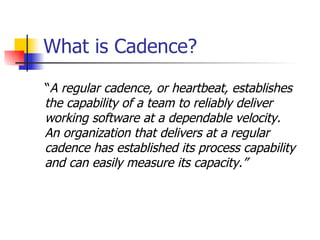 What is Cadence? “ A regular cadence, or heartbeat,   establishes  the capability of a team to reliably deliver  working software at a dependable velocity.  An organization that delivers at a regular  cadence has established its process capability  and can easily measure its capacity. ” 