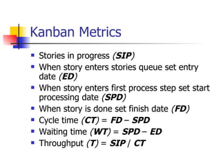 Kanban Metrics Stories in progress  ( SIP ) When story enters stories queue set entry date  ( ED ) When story enters first process step set start processing date  ( SPD ) When story is done set finish date  ( FD ) Cycle time  ( CT )  =  FD  –  SPD Waiting time  ( WT )  =  SPD  –  ED Throughput  ( T )  =  SIP  /  CT 