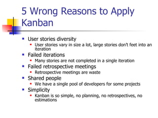 5 Wrong Reasons to Apply Kanban User stories diversity User stories vary in size a lot, large stories don’t feet into an iteration Failed iterations Many stories are not completed in a single iteration Failed retrospective meetings Retrospective meetings are waste Shared people We have a single pool of developers for some projects Simplicity Kanban is so simple, no planning, no retrospectives, no estimations 