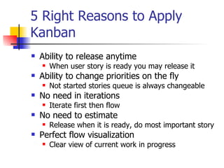 5 Right Reasons to Apply Kanban Ability to release anytime When user story is ready you may release it Ability to change priorities on the fly Not started stories queue is always changeable No need in iterations Iterate first then flow No need to estimate Release when it is ready, do most important story Perfect flow visualization Clear view of current work in progress 