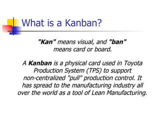What is a Kanban? A  Kanban   is a physical card used in Toyota  Production System (TPS) to support  non-centralized "pull" production control. It  has spread to the manufacturing industry all  over the world as a tool of Lean Manufacturing .   " Kan "  means visual, and  " ban "  means card or board . 