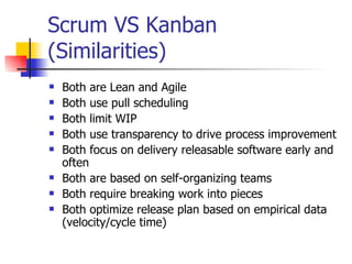 Scrum VS Kanban (Similarities) Both are Lean and Agile Both use pull scheduling Both limit WIP Both use transparency to drive process improvement Both focus on delivery releasable software early and often Both are based on self-organizing teams Both require breaking work into pieces Both optimize release plan based on empirical data (velocity/cycle time) 