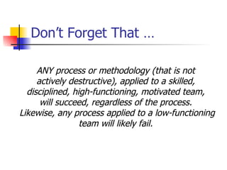 Don’t Forget That … ANY process or methodology (that is not  actively destructive), applied to a skilled,  disciplined, high-functioning, motivated team,  will succeed, regardless of the process.  Likewise, any process applied to a low-functioning team will likely fail.  