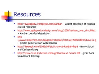 Resources http://availagility.wordpress.com/kanban  - largest collection of Kanban related resources http://www.agileproductdesign.com/blog/2009/kanban_over_simplified.html  - Kanban detailed description http ://www.lostechies.com/blogs/derickbailey/archive/2009/08/05/how-to-get-started-with-kanban-in-software-development.aspx  - simple guide to start with Kanban http://lizkeogh.com/2009/09/16/scrum-vs-kanban-fight  - funny Scrum and Kanban dialog http://www.crisp.se/henrik.kniberg/Kanban-vs-Scrum.pdf  - great book from Henrik Kniberg 