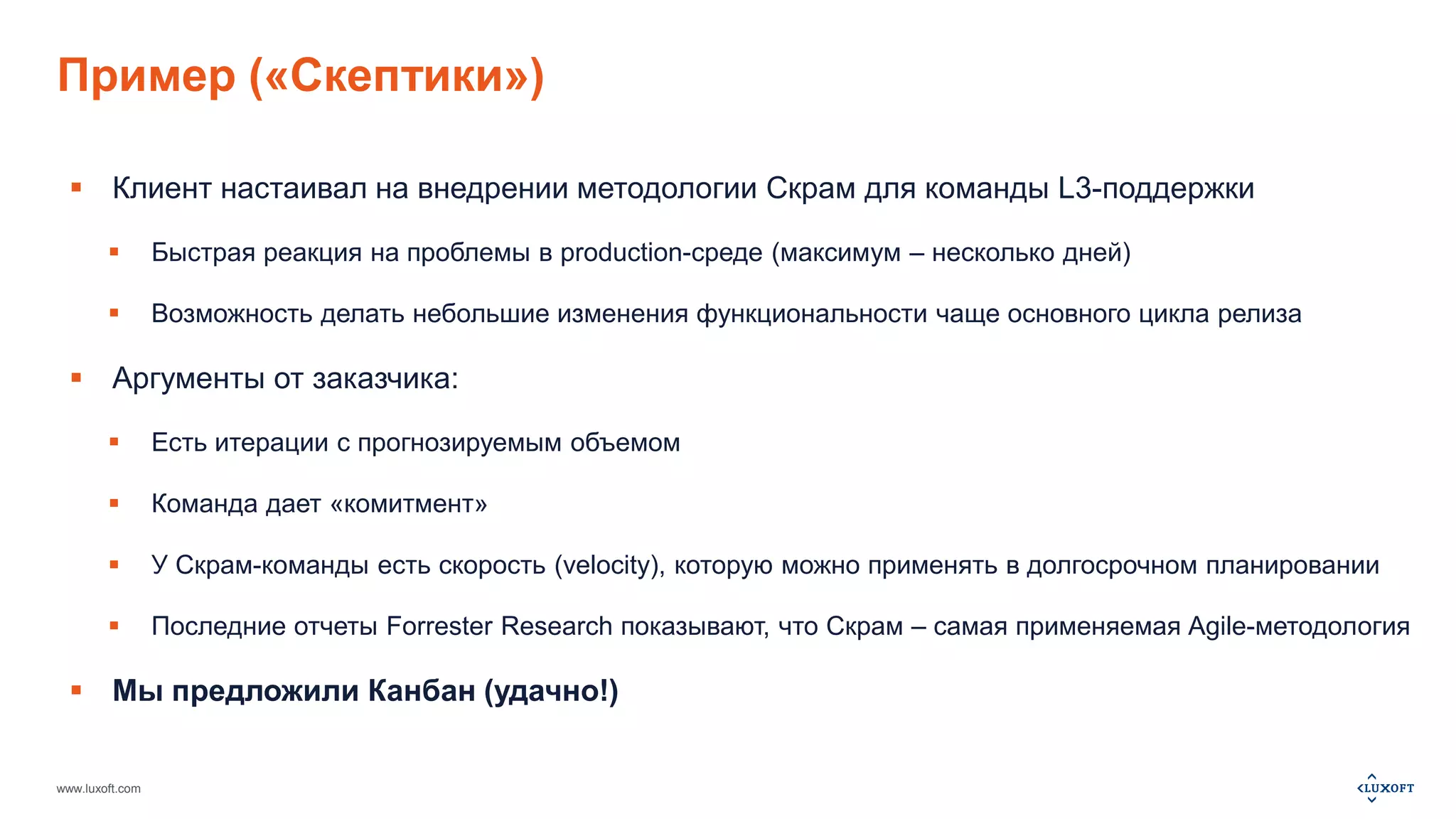 Пример («Скептики») 
 Клиент настаивал на внедрении методологии Скрам для команды L3-поддержки 
 Быстрая реакция на проблемы в production-среде (максимум – несколько дней) 
 Возможность делать небольшие изменения функциональности чаще основного цикла релиза 
 Аргументы от заказчика: 
 Есть итерации с прогнозируемым объемом 
 Команда дает «комитмент» 
 У Скрам-команды есть скорость (velocity), которую можно применять в долгосрочном планировании 
 Последние отчеты Forrester Research показывают, что Скрам – самая применяемая Agile-методология 
 Мы предложили Канбан (удачно!) 
www.luxoft.com 
 