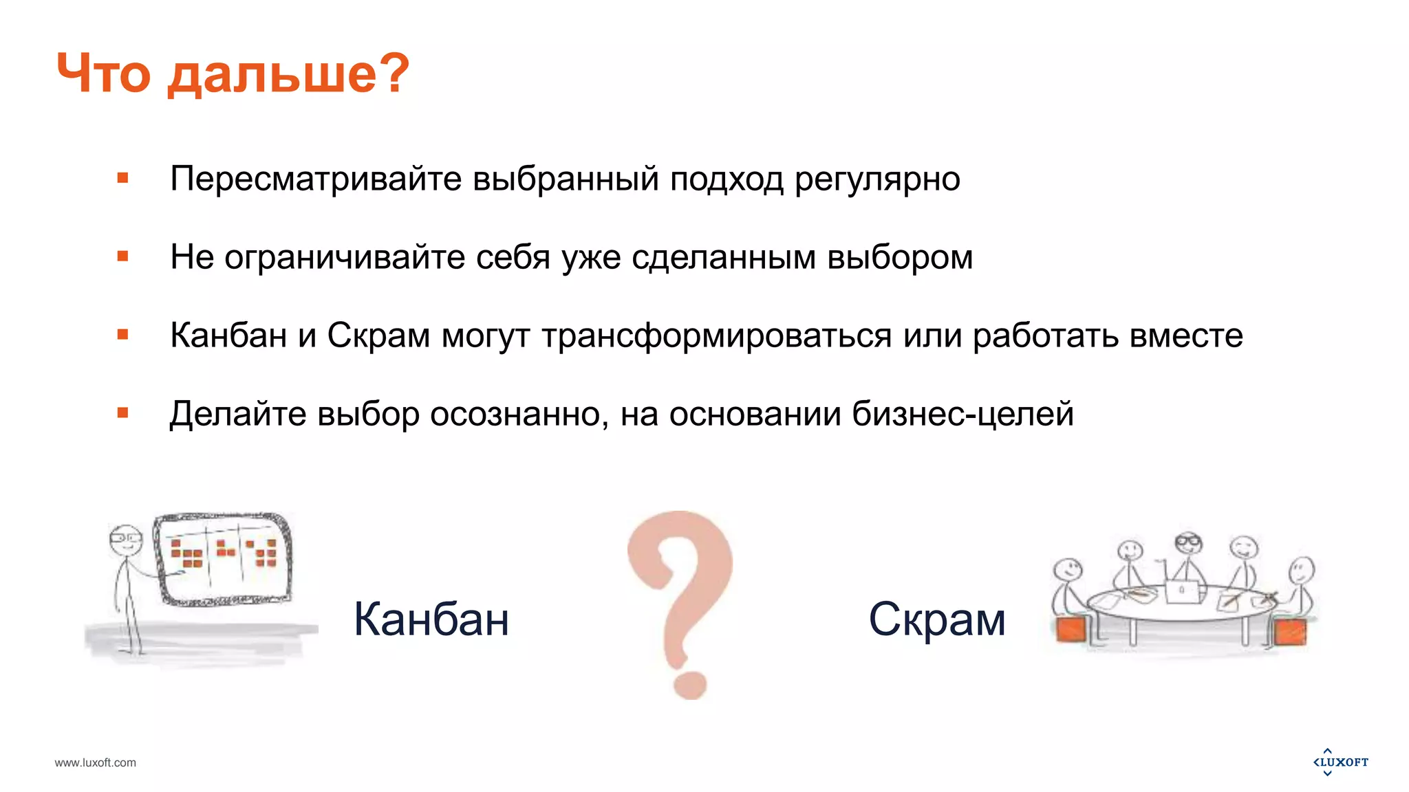 Что дальше? 
 Пересматривайте выбранный подход регулярно 
 Не ограничивайте себя уже сделанным выбором 
 Канбан и Скрам могут трансформироваться или работать вместе 
 Делайте выбор осознанно, на основании бизнес-целей 
www.luxoft.com 
Канбан Скрам 
 