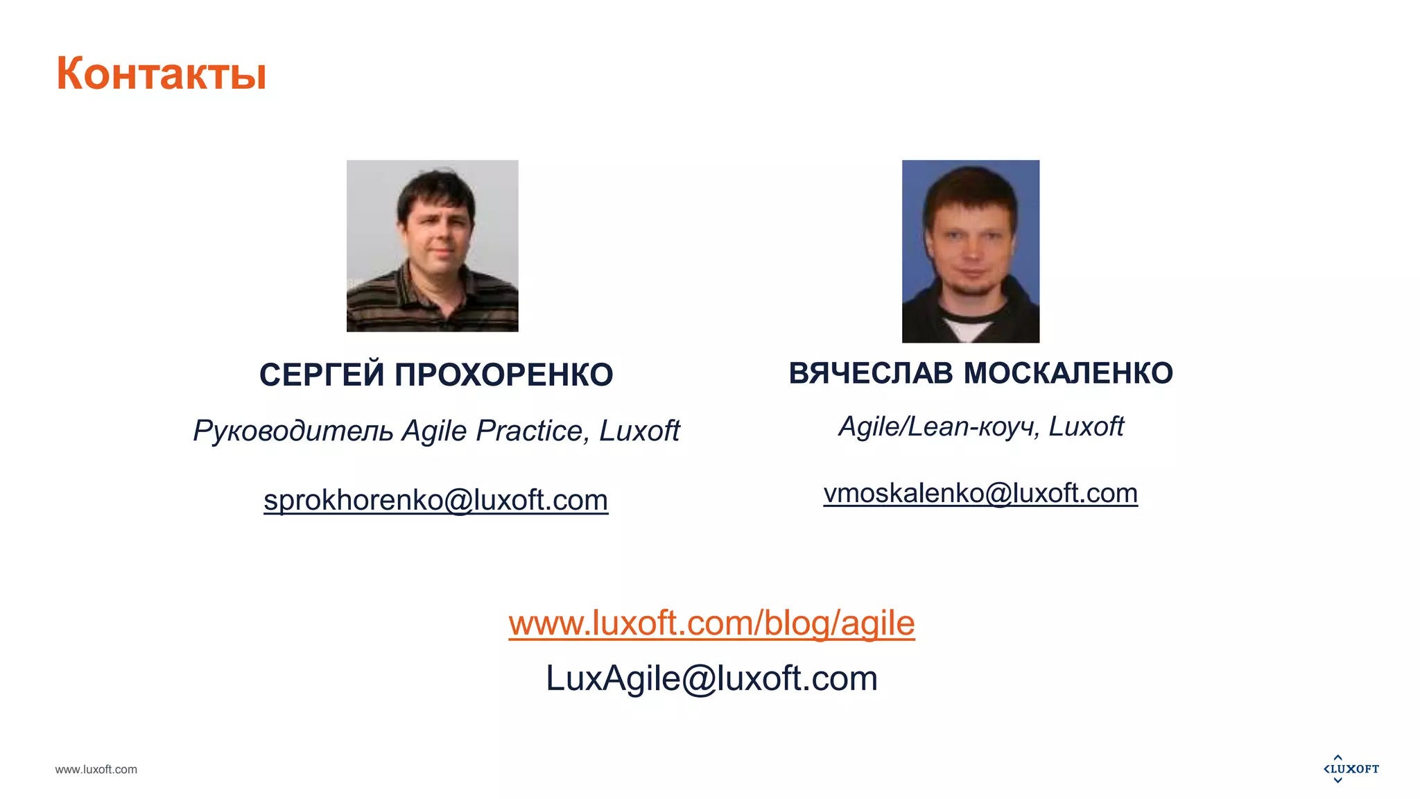 Контакты 
www.luxoft.com 
СЕРГЕЙ ПРОХОРЕНКО 
Руководитель Agile Practice, Luxoft 
sprokhorenko@luxoft.com 
ВЯЧЕСЛАВ МОСКАЛЕНКО 
Agile/Lean-коуч, Luxoft 
vmoskalenko@luxoft.com 
www.luxoft.com/blog/agile 
LuxAgile@luxoft.com 
 