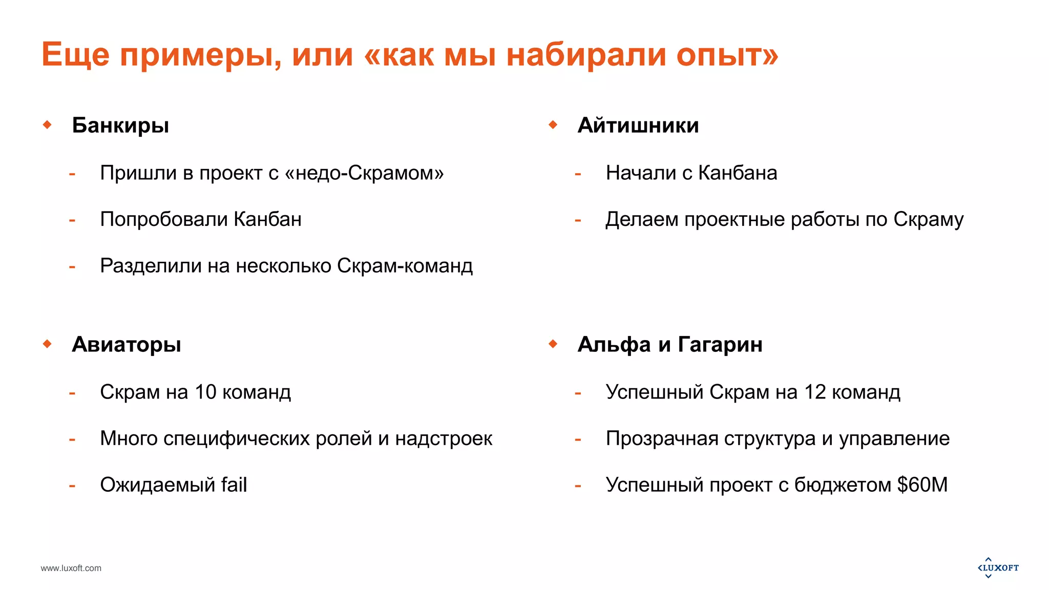 Еще примеры, или «как мы набирали опыт» 
 Банкиры 
- Пришли в проект с «недо-Скрамом» 
- Попробовали Канбан 
- Разделили на несколько Скрам-команд 
 Авиаторы 
- Скрам на 10 команд 
- Много специфических ролей и надстроек 
- Ожидаемый fail 
www.luxoft.com 
 Айтишники 
- Начали с Канбана 
- Делаем проектные работы по Скраму 
 Альфа и Гагарин 
- Успешный Скрам на 12 команд 
- Прозрачная структура и управление 
- Успешный проект с бюджетом $60M 
 
