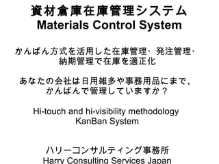 資材倉庫在庫管理システム
Materials Control System
かんばん方式を活用した在庫管理・発注管理・
納期管理で在庫を適正化
あなたの会社は日用雑多や事務用品にまで、
かんばんで管理していますか？
Hi-touch and hi-visibility methodology
KanBan System
ハリーコンサルティング事務所
Harry Consulting Services Japan
 