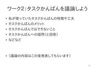 12
ワーク２：タスクかんばんを議論しよう
● 私が使っていたタスクかんばんの特徴や工夫
● タスクかんばんのメリット
● タスクかんばんではできないこと
● タスクかんばんへの疑問（と回答）
● などなど
● （議論の内容はこの後発表してもらいます）
 