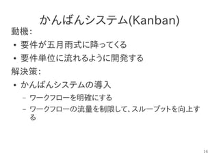 16
かんばんシステム(Kanban)
動機：
● 要件が五月雨式に降ってくる
● 要件単位に流れるように開発する
解決策：
● かんばんシステムの導入
– ワークフローを明確にする
– ワークフローの流量を制限して、スループットを向上す
る
 