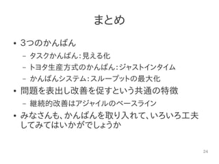 24
まとめ
● ３つのかんばん
– タスクかんばん：見える化
– トヨタ生産方式のかんばん：ジャストインタイム
– かんばんシステム：スループットの最大化
● 問題を表出し改善を促すという共通の特徴
– 継続的改善はアジャイルのベースライン
● みなさんも、かんばんを取り入れて、いろいろ工夫
してみてはいかがでしょうか
 
