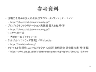 25
参考資料
● 現場力を高める見える化手法プロジェクトファシリテーション
– http://objectclub.jp/community/pf/
● プロジェクトファシリテーション実践編 見える化ガイド
– http://objectclub.jp/community/pf/
● トヨタ生産方式
– 大野耐一著 ダイヤモンド社
● かんばん(ソフトウェア開発) - Wikipedia
– http://ja.wikipedia.org/
● アジャイル型開発におけるプラクティス活用事例調査 調査報告書 ガイド編
– http://www.ipa.go.jp/sec/softwareengineering/reports/20130319.html
 