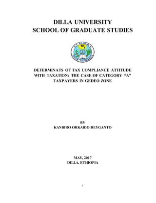 i
DILLA UNIVERSITY
SCHOOL OF GRADUATE STUDIES
DETERMINATS OF TAX COMPLIANCE ATTITUDE
WITH TAXATION: THE CASE OF CATEGORY “A”
TAXPAYERS IN GEDEO ZONE
BY
KANBIRO ORKAIDO DEYGANTO
MAY, 2017
DILLA, ETHIOPIA
 
