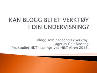 Blogg som pedagogisk verktøy.
Laget av Geir Moseng
ifm. studiet «IKT i læring» ved HiST våren 2013.
 