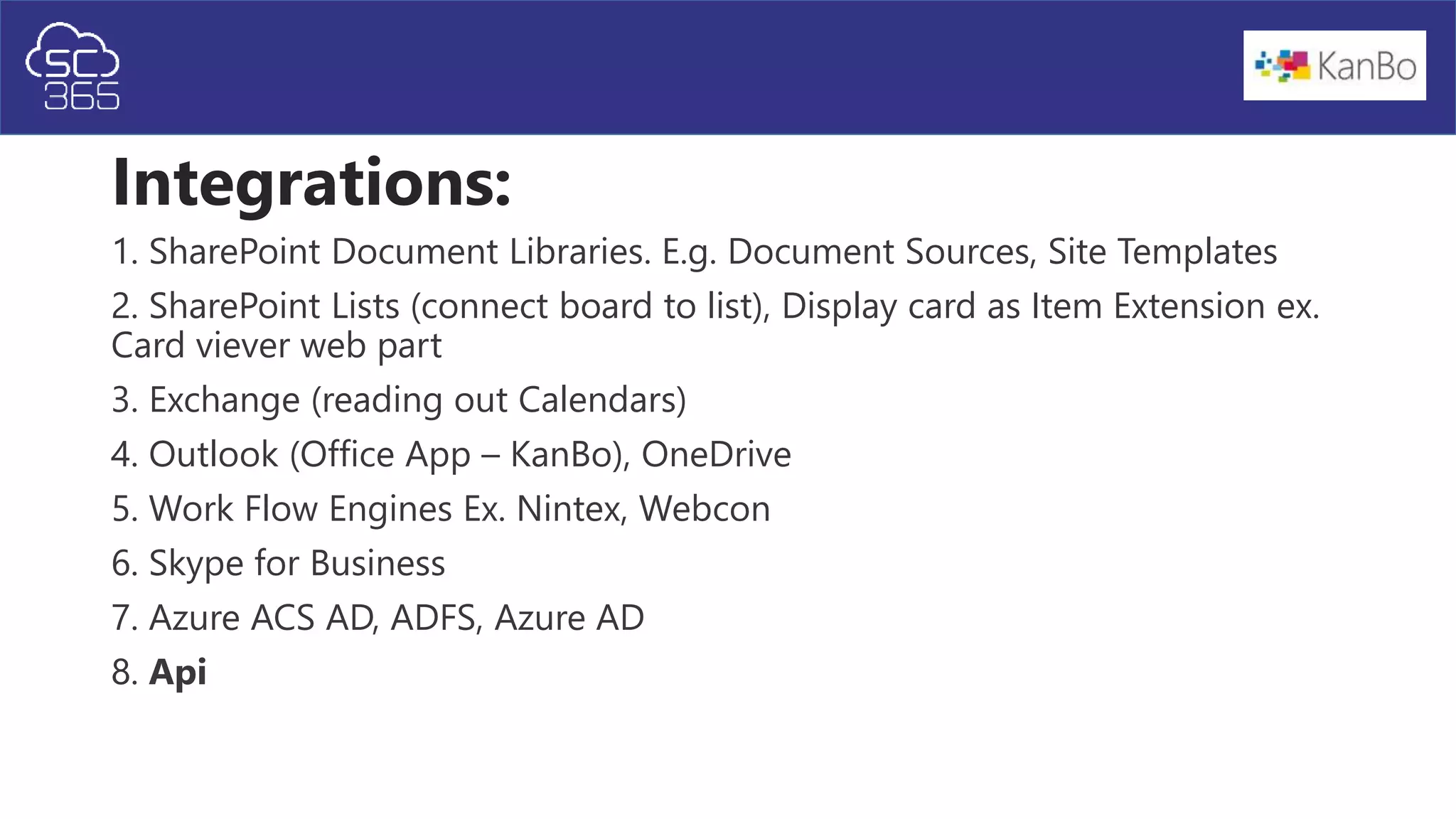 Integrations:
1. SharePoint Document Libraries. E.g. Document Sources, Site Templates
2. SharePoint Lists (connect board to list), Display card as Item Extension ex.
Card viever web part
3. Exchange (reading out Calendars)
4. Outlook (Office App – KanBo), OneDrive
5. Work Flow Engines Ex. Nintex, Webcon
6. Skype for Business
7. Azure ACS AD, ADFS, Azure AD
8. Api
 