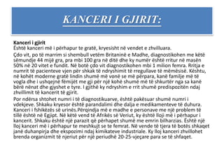 KANCERI I GJIRIT:
Kanceri i gjirit
Është kanceri më i përhapur te gratë, kryesisht në vendet e zhvilluara.
Çdo vit, po të marrim si shembull vetëm Britaninë e Madhe, diagnostikohen me këtë
sëmundje 44 mijë gra, pra mbi 100 gra në ditë dhe ky numër është rritur në masën
50% në 20 vitet e fundit. Në botë çdo vit diagnostikohen mbi 1 milion femra. Rritja e
numrit të pacienteve vjen për shkak të ndryshimit të rregullave të mëmësisë. Kështu,
në kohët moderne gratë lindin shumë më vonë se më përpara, kanë familje më të
vogla dhe i ushqejnë fëmijët me gji për një kohë shumë më të shkurtër nga sa kanë
bërë nënat dhe gjyshet e tyre. I gjithë ky ndryshim e rrit shumë predispozitën ndaj
zhvillimit të kancerit të gjirit.
Por ndërsa shtohet numri i të diagnostikuarve, është pakësuar shumë numri i
vdekjeve. Shkaku kryesor është parandalimi dhe dalja e medikamenteve të duhura.
Kanceri i fshikëzës së urinës.Përqindja më e madhe e personave me një problem të
tillë është në Egjipt. Në këtë vend të Afrikës së Veriut, ky është lloji më i përhapur i
kancerit. Shkaku është një parazit që përhapet shumë me emrin bilharzias. Është një
lloj kanceri më i përhapur te meshkujt se te femrat. Në vende të tjera të botës shkaqet
janë duhanpirja dhe ekspozimi ndaj kimikateve industriale. Ky lloj kanceri zhvillohet
brenda organizmit të njeriut për një periudhë 20-25-vjeçare para se të shfaqet.
 