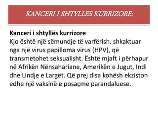 KANCERI I SHTYLLES KURRIZORE:
Kanceri i shtyllës kurrizore
Kjo është një sëmundje të varfërish. shkaktuar
nga një virus papilloma virus (HPV), që
transmetohet seksualisht. Është mjaft i përhapur
në Afrikën Nënsahariane, Amerikën e Jugut, Indi
dhe Lindje e Largët. Që prej disa kohësh ekziston
edhe një vaksinë e posaçme parandaluese.
 