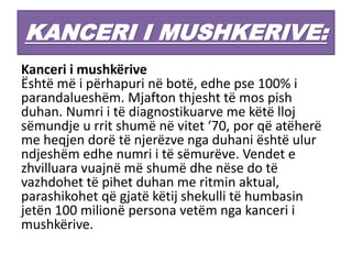 KANCERI I MUSHKERIVE:
Kanceri i mushkërive
Është më i përhapuri në botë, edhe pse 100% i
parandalueshëm. Mjafton thjesht të mos pish
duhan. Numri i të diagnostikuarve me këtë lloj
sëmundje u rrit shumë në vitet ‘70, por që atëherë
me heqjen dorë të njerëzve nga duhani është ulur
ndjeshëm edhe numri i të sëmurëve. Vendet e
zhvilluara vuajnë më shumë dhe nëse do të
vazhdohet të pihet duhan me ritmin aktual,
parashikohet që gjatë këtij shekulli të humbasin
jetën 100 milionë persona vetëm nga kanceri i
mushkërive.
 