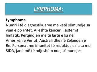LYMPHOMA:
Lymphoma
Numri i të diagnostikuarve me këtë sëmundje sa
vjen e po rritet. Ai është kanceri i sistemit
limfatik. Përqindjen më të lartë e ka në
Amerikën e Veriut, Australi dhe në Zelandën e
Re. Personat me imunitet të reduktuar, si ata me
SIDA, janë më të ndjeshëm ndaj sëmundjes.
 