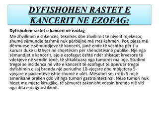 DYFISHOHEN RASTET E
KANCERIT NE EZOFAG:
Dyfishohen rastet e kanceri në ezofag
Me zhvillimin e shkencës, teknikës dhe zhvillimit të nivelit mjekësor,
shumë sëmundje tashmë nuk përbëjnë më rrezikshmëri. Por, pjesa më
dërmuese e sëmundjeve të kancerit, janë ende të vështira për t’u
kuruar duke u kthyer në shqetësim për shëndetësinë publike. Një nga
sëmundjet e kancerit, ajo e ezofagut është ndër shkaqet kryesore të
vdekjeve në vendin tonë, të shkaktuara nga tumoret malinje. Studimi
tregoi se incidenca në vite e kancerit të ezofagut të operuar tregoi
dyfishimin e saj brenda një periudhe 10-vjeçare dhe mbijetesa 5-
vjeçare e pacientëve ishte shumë e ulët. Mësohet se, rreth 5 mijë
amerikanë preken çdo vit nga tumori gastrointestinal. Nëse tumori nuk
hiqet me mjete kirugjike, të sëmurët zakonisht vdesin brenda një viti
nga dita e diagnostikimit.
 
