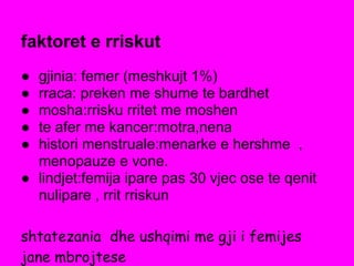 faktoret e rriskut
● gjinia: femer (meshkujt 1%)
● rraca: preken me shume te bardhet
● mosha:rrisku rritet me moshen
● te afer me kancer:motra,nena
● histori menstruale:menarke e hershme ,
menopauze e vone.
● lindjet:femija ipare pas 30 vjec ose te qenit
nulipare , rrit rriskun
shtatezania dhe ushqimi me gji i femijes
jane mbrojtese
 
