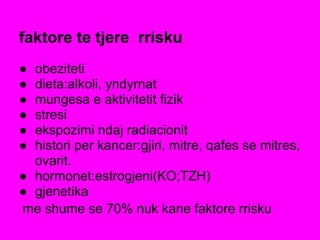 faktore te tjere rrisku
● obeziteti
● dieta:alkoli, yndyrnat
● mungesa e aktivitetit fizik
● stresi
● ekspozimi ndaj radiacionit
● histori per kancer:gjiri, mitre, qafes se mitres,
ovarit.
● hormonet:estrogjeni(KO;TZH)
● gjenetika
me shume se 70% nuk kane faktore rrisku
 