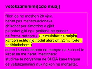 vetekzaminimi(cdo muaj)
fillon qe ne moshen 20 vjec.
behet pas menstruacioneve
shikohet per simetrine e gjirit.
palpohet gjiri nga periferia ne qender
ne forme rrethore.( kur zbulohet ne palpim
kanceri eshte nje nodul afersisht 2cm,i forte, i
padhimbshem.)
eshte i keshillueshem ne menyre qe kanceri te
kapet sa me heret. megjithate:
studime te ndryshme ne SHBA kane treguar
qe vetekzaminimi nuk ndikon ne mortalitet.
 
