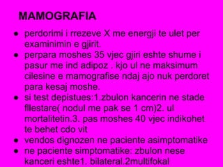 MAMOGRAFIA
● perdorimi i rrezeve X me energji te ulet per
examinimin e gjirit.
● perpara moshes 35 vjec gjiri eshte shume i
pasur me ind adipoz . kjo ul ne maksimum
cilesine e mamografise ndaj ajo nuk perdoret
para kesaj moshe.
● si test depistues:1.zbulon kancerin ne stade
fllestare( nodul me pak se 1 cm)2. ul
mortalitetin.3. pas moshes 40 vjec indikohet
te behet cdo vit
● vendos dignozen ne paciente asimptomatike
● ne paciente simptomatike: zbulon nese
kanceri eshte1. bilateral.2multifokal
 