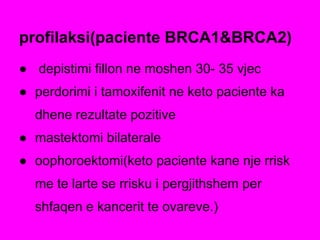 ● depistimi fillon ne moshen 30- 35 vjec
● perdorimi i tamoxifenit ne keto paciente ka
dhene rezultate pozitive
● mastektomi bilaterale
● oophoroektomi(keto paciente kane nje rrisk
me te larte se rrisku i pergjithshem per
shfaqen e kancerit te ovareve.)
profilaksi(paciente BRCA1&BRCA2)
 