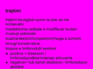 trajtimi
trajtimi kirurgjikal synon te jete sa me
konsevativ
mastektomia radikale e modifikuar kursen
muskujt pektorale
kuadrantektomi/lumpektomi(heqja e tumorit)
kirurgji konservative.
biopsia e limfonodulit sentinel
● pozitive = diseksion i
limfonodujve&kemioterapi adiuvante
● negative= nuk behet diseksion i limfonodujve
aksilare.
 