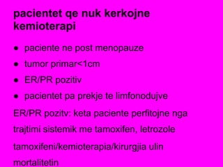 pacientet qe nuk kerkojne
kemioterapi
● paciente ne post menopauze
● tumor primar<1cm
● ER/PR pozitiv
● pacientet pa prekje te limfonodujve
ER/PR pozitv: keta paciente perfitojne nga
trajtimi sistemik me tamoxifen, letrozole
tamoxifeni/kemioterapia/kirurgjia ulin
mortalitetin
 